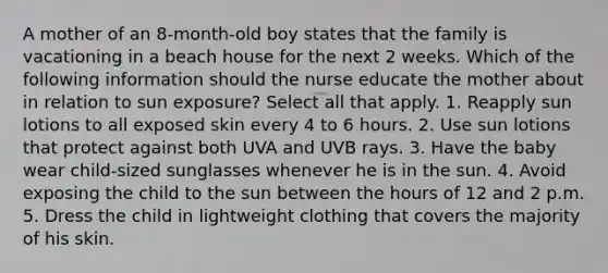 A mother of an 8-month-old boy states that the family is vacationing in a beach house for the next 2 weeks. Which of the following information should the nurse educate the mother about in relation to sun exposure? Select all that apply. 1. Reapply sun lotions to all exposed skin every 4 to 6 hours. 2. Use sun lotions that protect against both UVA and UVB rays. 3. Have the baby wear child-sized sunglasses whenever he is in the sun. 4. Avoid exposing the child to the sun between the hours of 12 and 2 p.m. 5. Dress the child in lightweight clothing that covers the majority of his skin.