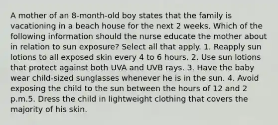 A mother of an 8-month-old boy states that the family is vacationing in a beach house for the next 2 weeks. Which of the following information should the nurse educate the mother about in relation to sun exposure? Select all that apply. 1. Reapply sun lotions to all exposed skin every 4 to 6 hours. 2. Use sun lotions that protect against both UVA and UVB rays. 3. Have the baby wear child-sized sunglasses whenever he is in the sun. 4. Avoid exposing the child to the sun between the hours of 12 and 2 p.m.5. Dress the child in lightweight clothing that covers the majority of his skin.