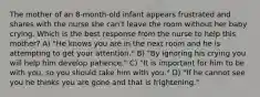 The mother of an 8-month-old infant appears frustrated and shares with the nurse she can't leave the room without her baby crying. Which is the best response from the nurse to help this mother? A) "He knows you are in the next room and he is attempting to get your attention." B) "By ignoring his crying you will help him develop patience." C) "It is important for him to be with you, so you should take him with you." D) "If he cannot see you he thinks you are gone and that is frightening."