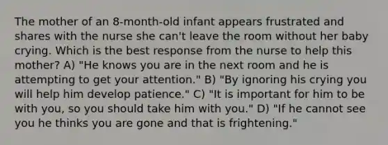 The mother of an 8-month-old infant appears frustrated and shares with the nurse she can't leave the room without her baby crying. Which is the best response from the nurse to help this mother? A) "He knows you are in the next room and he is attempting to get your attention." B) "By ignoring his crying you will help him develop patience." C) "It is important for him to be with you, so you should take him with you." D) "If he cannot see you he thinks you are gone and that is frightening."