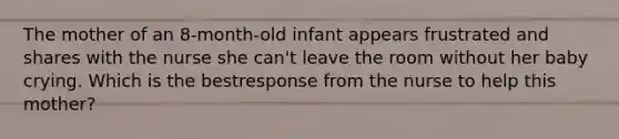 The mother of an 8-month-old infant appears frustrated and shares with the nurse she can't leave the room without her baby crying. Which is the bestresponse from the nurse to help this mother?