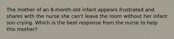 The mother of an 8-month-old infant appears frustrated and shares with the nurse she can't leave the room without her infant son crying. Which is the best response from the nurse to help this mother?