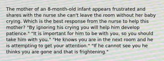 The mother of an 8-month-old infant appears frustrated and shares with the nurse she can't leave the room without her baby crying. Which is the best response from the nurse to help this mother? "By ignoring his crying you will help him develop patience." "It is important for him to be with you, so you should take him with you." "He knows you are in the next room and he is attempting to get your attention." "If he cannot see you he thinks you are gone and that is frightening."