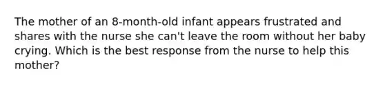 The mother of an 8-month-old infant appears frustrated and shares with the nurse she can't leave the room without her baby crying. Which is the best response from the nurse to help this mother?