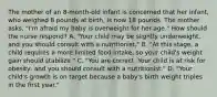 The mother of an​ 8-month-old infant is concerned that her​ infant, who weighed 8 pounds at​ birth, is now 18 pounds. The mother​ asks, "I'm afraid my baby is overweight for her​ age." How should the nurse​ respond? A. ​"Your child may be slightly​ underweight, and you should consult with a​ nutritionist." B. ​"At this​ stage, a child requires a more limited food​ intake, so your​ child's weight gain should​ stabilize." C. ​"You are correct. Your child is at risk for​ obesity, and you should consult with a​ nutritionist." D. ​"Your child's growth is on target because a​ baby's birth weight triples in the first​ year."