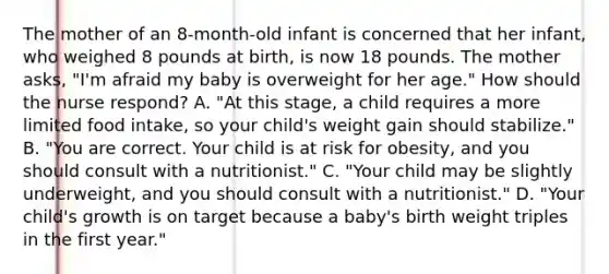 The mother of an​ 8-month-old infant is concerned that her​ infant, who weighed 8 pounds at​ birth, is now 18 pounds. The mother​ asks, "I'm afraid my baby is overweight for her​ age." How should the nurse​ respond? A. ​"At this​ stage, a child requires a more limited food​ intake, so your​ child's weight gain should​ stabilize." B. ​"You are correct. Your child is at risk for​ obesity, and you should consult with a​ nutritionist." C. ​"Your child may be slightly​ underweight, and you should consult with a​ nutritionist." D. ​"Your child's growth is on target because a​ baby's birth weight triples in the first​ year."