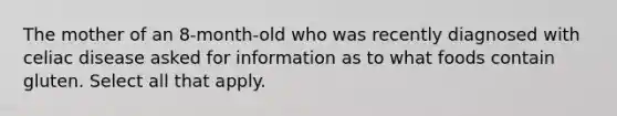 The mother of an 8-month-old who was recently diagnosed with celiac disease asked for information as to what foods contain gluten. Select all that apply.