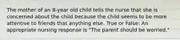 The mother of an 8-year old child tells the nurse that she is concerned about the child because the child seems to be more attentive to friends that anything else. True or False: An appropriate nursing response is "The parent should be worried."