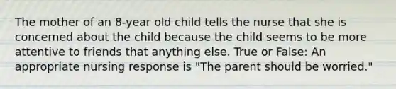 The mother of an 8-year old child tells the nurse that she is concerned about the child because the child seems to be more attentive to friends that anything else. True or False: An appropriate nursing response is "The parent should be worried."