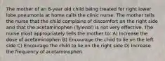 The mother of an 8-year old child being treated for right lower lobe pneumonia at home calls the clinic nurse. The mother tells the nurse that the child complains of discomfort on the right side and that the acetaminophen (Tylenol) is not very effective. The nurse most appropriately tells the mother to: A) Increase the dose of acetaminophen B) Encourage the child to lie on the left side C) Encourage the child to lie on the right side D) Increase the frequency of acetaminophen