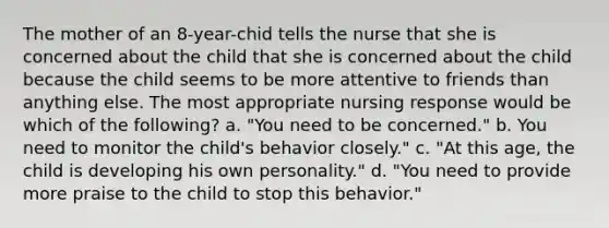 The mother of an 8-year-chid tells the nurse that she is concerned about the child that she is concerned about the child because the child seems to be more attentive to friends than anything else. The most appropriate nursing response would be which of the following? a. "You need to be concerned." b. You need to monitor the child's behavior closely." c. "At this age, the child is developing his own personality." d. "You need to provide more praise to the child to stop this behavior."