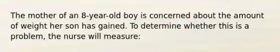 The mother of an 8-year-old boy is concerned about the amount of weight her son has gained. To determine whether this is a problem, the nurse will measure: