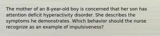 The mother of an 8-year-old boy is concerned that her son has attention deficit hyperactivity disorder. She describes the symptoms he demonstrates. Which behavior should the nurse recognize as an example of impulsiveness?