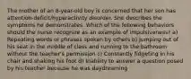 The mother of an 8-year-old boy is concerned that her son has attention-deficit/hyperactivity disorder. She describes the symptoms he demonstrates. Which of the following behaviors should the nurse recognize as an example of impulsiveness? a) Repeating words or phrases spoken by others b) Jumping out of his seat in the middle of class and running to the bathroom without the teacher's permission c) Constantly fidgeting in his chair and shaking his foot d) Inability to answer a question posed by his teacher because he was daydreaming