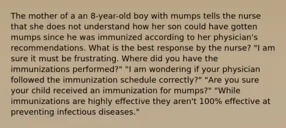 The mother of a an 8-year-old boy with mumps tells the nurse that she does not understand how her son could have gotten mumps since he was immunized according to her physician's recommendations. What is the best response by the nurse? "I am sure it must be frustrating. Where did you have the immunizations performed?" "I am wondering if your physician followed the immunization schedule correctly?" "Are you sure your child received an immunization for mumps?" "While immunizations are highly effective they aren't 100% effective at preventing infectious diseases."