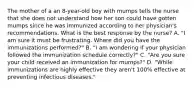 The mother of a an 8-year-old boy with mumps tells the nurse that she does not understand how her son could have gotten mumps since he was immunized according to her physician's recommendations. What is the best response by the nurse? A. "I am sure it must be frustrating. Where did you have the immunizations performed?" B. "I am wondering if your physician followed the immunization schedule correctly?" C. "Are you sure your child received an immunization for mumps?" D. "While immunizations are highly effective they aren't 100% effective at preventing infectious diseases."