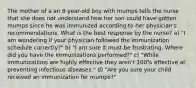 The mother of a an 8-year-old boy with mumps tells the nurse that she does not understand how her son could have gotten mumps since he was immunized according to her physician's recommendations. What is the best response by the nurse? a) "I am wondering if your physician followed the immunization schedule correctly?" b) "I am sure it must be frustrating. Where did you have the immunizations performed?" c) "While immunizations are highly effective they aren't 100% effective at preventing infectious diseases." d) "Are you sure your child received an immunization for mumps?"