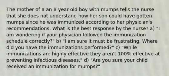 The mother of a an 8-year-old boy with mumps tells the nurse that she does not understand how her son could have gotten mumps since he was immunized according to her physician's recommendations. What is the best response by the nurse? a) "I am wondering if your physician followed the immunization schedule correctly?" b) "I am sure it must be frustrating. Where did you have the immunizations performed?" c) "While immunizations are highly effective they aren't 100% effective at preventing infectious diseases." d) "Are you sure your child received an immunization for mumps?"