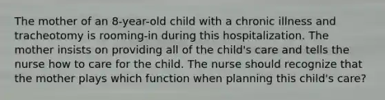 The mother of an 8-year-old child with a chronic illness and tracheotomy is rooming-in during this hospitalization. The mother insists on providing all of the child's care and tells the nurse how to care for the child. The nurse should recognize that the mother plays which function when planning this child's care?