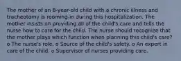 The mother of an 8-year-old child with a chronic illness and tracheotomy is rooming-in during this hospitalization. The mother insists on providing all of the child's care and tells the nurse how to care for the child. The nurse should recognize that the mother plays which function when planning this child's care? o The nurse's role. o Source of the child's safety. o An expert in care of the child. o Supervisor of nurses providing care.