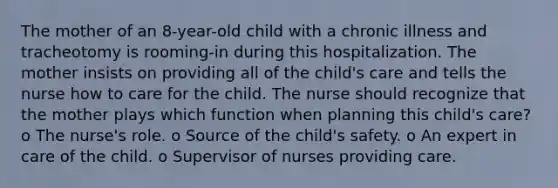 The mother of an 8-year-old child with a chronic illness and tracheotomy is rooming-in during this hospitalization. The mother insists on providing all of the child's care and tells the nurse how to care for the child. The nurse should recognize that the mother plays which function when planning this child's care? o The nurse's role. o Source of the child's safety. o An expert in care of the child. o Supervisor of nurses providing care.