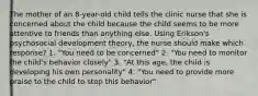 The mother of an 8-year-old child tells the clinic nurse that she is concerned about the child because the child seems to be more attentive to friends than anything else. Using Erikson's psychosocial development theory, the nurse should make which response? 1. "You need to be concerned" 2. "You need to monitor the child's behavior closely" 3. "At this age, the child is developing his own personality" 4. "You need to provide more praise to the child to stop this behavior"