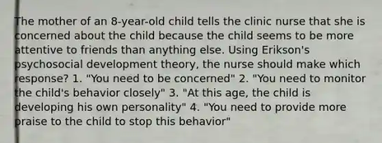 The mother of an 8-year-old child tells the clinic nurse that she is concerned about the child because the child seems to be more attentive to friends than anything else. Using Erikson's psychosocial development theory, the nurse should make which response? 1. "You need to be concerned" 2. "You need to monitor the child's behavior closely" 3. "At this age, the child is developing his own personality" 4. "You need to provide more praise to the child to stop this behavior"