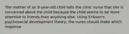 The mother of an 8-year-old child tells the clinic nurse that she is concerned about the child because the child seems to be more attentive to friends than anything else. Using Erikson's psychosocial development theory, the nurse should make which response