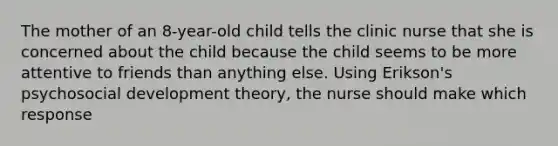 The mother of an 8-year-old child tells the clinic nurse that she is concerned about the child because the child seems to be more attentive to friends than anything else. Using Erikson's psychosocial development theory, the nurse should make which response