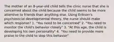 The mother of an 8-year-old child tells the clinic nurse that she is concerned about the child because the child seems to be more attentive to friends than anything else. Using Erikson's psychosocial developmental theory, the nurse should make which response? 1. "You need to be concerned" 2. "You need to monitor the child's behavior closely" 3. "At this age, the child is developing his own personality" 4. "You need to provide more praise to the child to stop this behavior"