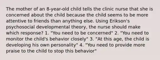 The mother of an 8-year-old child tells the clinic nurse that she is concerned about the child because the child seems to be more attentive to friends than anything else. Using Erikson's psychosocial developmental theory, the nurse should make which response? 1. "You need to be concerned" 2. "You need to monitor the child's behavior closely" 3. "At this age, the child is developing his own personality" 4. "You need to provide more praise to the child to stop this behavior"