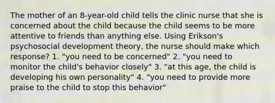 The mother of an 8-year-old child tells the clinic nurse that she is concerned about the child because the child seems to be more attentive to friends than anything else. Using Erikson's psychosocial development theory, the nurse should make which response? 1. "you need to be concerned" 2. "you need to monitor the child's behavior closely" 3. "at this age, the child is developing his own personality" 4. "you need to provide more praise to the child to stop this behavior"