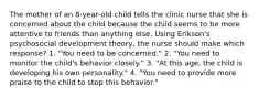 The mother of an 8-year-old child tells the clinic nurse that she is concerned about the child because the child seems to be more attentive to friends than anything else. Using Erikson's psychosocial development theory, the nurse should make which response? 1. "You need to be concerned." 2. "You need to monitor the child's behavior closely." 3. "At this age, the child is developing his own personality." 4. "You need to provide more praise to the child to stop this behavior."