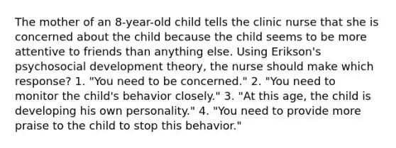 The mother of an 8-year-old child tells the clinic nurse that she is concerned about the child because the child seems to be more attentive to friends than anything else. Using Erikson's psychosocial development theory, the nurse should make which response? 1. "You need to be concerned." 2. "You need to monitor the child's behavior closely." 3. "At this age, the child is developing his own personality." 4. "You need to provide more praise to the child to stop this behavior."