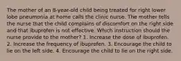 The mother of an 8-year-old child being treated for right lower lobe pneumonia at home calls the clinic nurse. The mother tells the nurse that the child complains of discomfort on the right side and that ibuprofen is not effective. Which instruction should the nurse provide to the mother? 1. Increase the dose of ibuprofen. 2. Increase the frequency of ibuprofen. 3. Encourage the child to lie on the left side. 4. Encourage the child to lie on the right side.