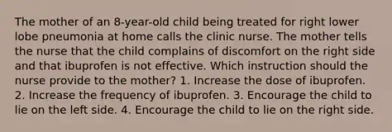 The mother of an 8-year-old child being treated for right lower lobe pneumonia at home calls the clinic nurse. The mother tells the nurse that the child complains of discomfort on the right side and that ibuprofen is not effective. Which instruction should the nurse provide to the mother? 1. Increase the dose of ibuprofen. 2. Increase the frequency of ibuprofen. 3. Encourage the child to lie on the left side. 4. Encourage the child to lie on the right side.