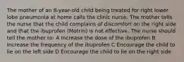 The mother of an 8-year-old child being treated for right lower lobe pneumonia at home calls the clinic nurse. The mother tells the nurse that the child complains of discomfort on the right side and that the ibuprofen (Motrin) is not effective. The nurse should tell the mother to: A Increase the dose of the ibuprofen B Increase the frequency of the ibuprofen C Encourage the child to lie on the left side D Encourage the child to lie on the right side