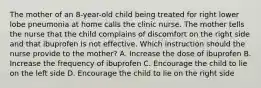 The mother of an 8-year-old child being treated for right lower lobe pneumonia at home calls the clinic nurse. The mother tells the nurse that the child complains of discomfort on the right side and that ibuprofen is not effective. Which instruction should the nurse provide to the mother? A. Increase the dose of ibuprofen B. Increase the frequency of ibuprofen C. Encourage the child to lie on the left side D. Encourage the child to lie on the right side