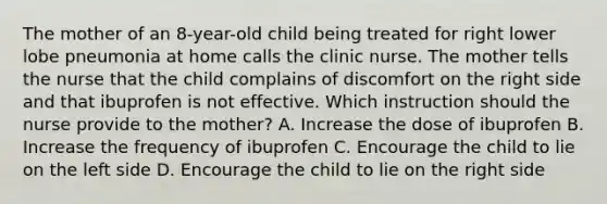 The mother of an 8-year-old child being treated for right lower lobe pneumonia at home calls the clinic nurse. The mother tells the nurse that the child complains of discomfort on the right side and that ibuprofen is not effective. Which instruction should the nurse provide to the mother? A. Increase the dose of ibuprofen B. Increase the frequency of ibuprofen C. Encourage the child to lie on the left side D. Encourage the child to lie on the right side