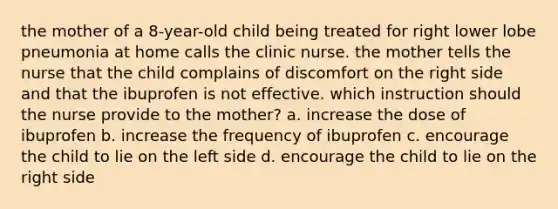 the mother of a 8-year-old child being treated for right lower lobe pneumonia at home calls the clinic nurse. the mother tells the nurse that the child complains of discomfort on the right side and that the ibuprofen is not effective. which instruction should the nurse provide to the mother? a. increase the dose of ibuprofen b. increase the frequency of ibuprofen c. encourage the child to lie on the left side d. encourage the child to lie on the right side