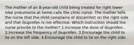 The mother of an 8-year-old child being treated for right lower lobe pneumonia at home calls the clinic nurse. The mother tells the nurse that the child complains of discomfort on the right side and that ibuprofen is not effective. Which instruction should the nurse provide to the mother? 1.Increase the dose of ibuprofen. 2.Increase the frequency of ibuprofen. 3.Encourage the child to lie on the left side. 4.Encourage the child to lie on the right side.