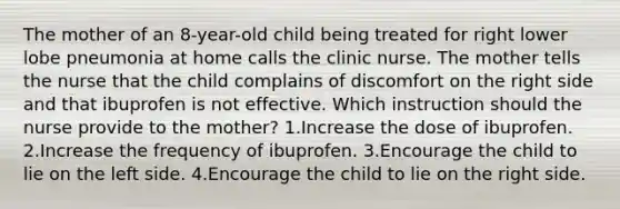 The mother of an 8-year-old child being treated for right lower lobe pneumonia at home calls the clinic nurse. The mother tells the nurse that the child complains of discomfort on the right side and that ibuprofen is not effective. Which instruction should the nurse provide to the mother? 1.Increase the dose of ibuprofen. 2.Increase the frequency of ibuprofen. 3.Encourage the child to lie on the left side. 4.Encourage the child to lie on the right side.