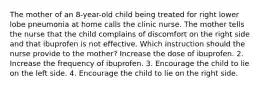 The mother of an 8-year-old child being treated for right lower lobe pneumonia at home calls the clinic nurse. The mother tells the nurse that the child complains of discomfort on the right side and that ibuprofen is not effective. Which instruction should the nurse provide to the mother? Increase the dose of ibuprofen. 2. Increase the frequency of ibuprofen. 3. Encourage the child to lie on the left side. 4. Encourage the child to lie on the right side.