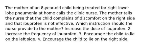 The mother of an 8-year-old child being treated for right lower lobe pneumonia at home calls the clinic nurse. The mother tells the nurse that the child complains of discomfort on the right side and that ibuprofen is not effective. Which instruction should the nurse provide to the mother? Increase the dose of ibuprofen. 2. Increase the frequency of ibuprofen. 3. Encourage the child to lie on the left side. 4. Encourage the child to lie on the right side.