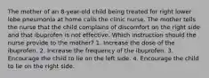 The mother of an 8-year-old child being treated for right lower lobe pneumonia at home calls the clinic nurse. The mother tells the nurse that the child complains of discomfort on the right side and that ibuprofen is not effective. Which instruction should the nurse provide to the mother? 1. Increase the dose of the ibuprofen. 2. Increase the frequency of the ibuprofen. 3. Encourage the child to lie on the left side. 4. Encourage the child to lie on the right side.