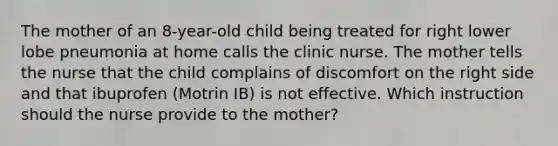 The mother of an 8-year-old child being treated for right lower lobe pneumonia at home calls the clinic nurse. The mother tells the nurse that the child complains of discomfort on the right side and that ibuprofen (Motrin IB) is not effective. Which instruction should the nurse provide to the mother?