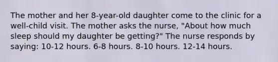 The mother and her 8-year-old daughter come to the clinic for a well-child visit. The mother asks the nurse, "About how much sleep should my daughter be getting?" The nurse responds by saying: 10-12 hours. 6-8 hours. 8-10 hours. 12-14 hours.