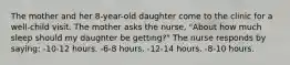 The mother and her 8-year-old daughter come to the clinic for a well-child visit. The mother asks the nurse, "About how much sleep should my daughter be getting?" The nurse responds by saying: -10-12 hours. -6-8 hours. -12-14 hours. -8-10 hours.