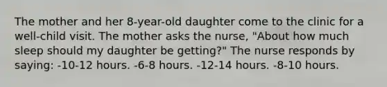 The mother and her 8-year-old daughter come to the clinic for a well-child visit. The mother asks the nurse, "About how much sleep should my daughter be getting?" The nurse responds by saying: -10-12 hours. -6-8 hours. -12-14 hours. -8-10 hours.