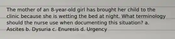 The mother of an 8-year-old girl has brought her child to the clinic because she is wetting the bed at night. What terminology should the nurse use when documenting this situation? a. Ascites b. Dysuria c. Enuresis d. Urgency